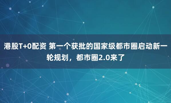 港股T+0配资 第一个获批的国家级都市圈启动新一轮规划，都市圈2.0来了