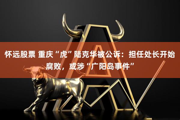 怀远股票 重庆“虎”陆克华被公诉：担任处长开始腐败，或涉“广阳岛事件”