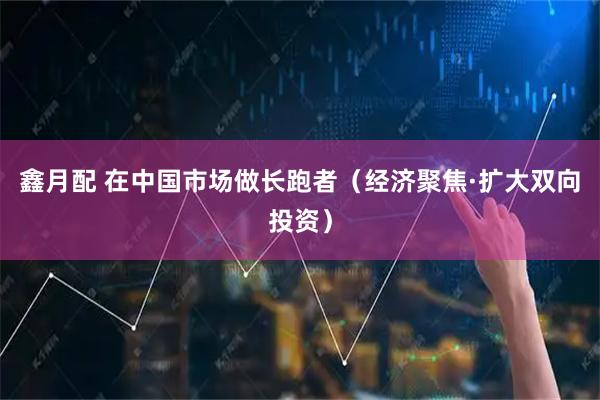 鑫月配 在中国市场做长跑者（经济聚焦·扩大双向投资）