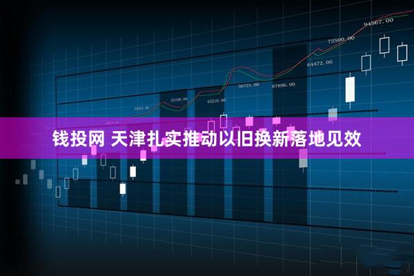 钱投网 天津扎实推动以旧换新落地见效