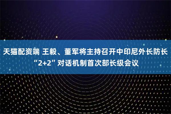 天猫配资端 王毅、董军将主持召开中印尼外长防长“2+2”对话机制首次部长级会议
