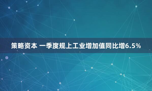 策略资本 一季度规上工业增加值同比增6.5%