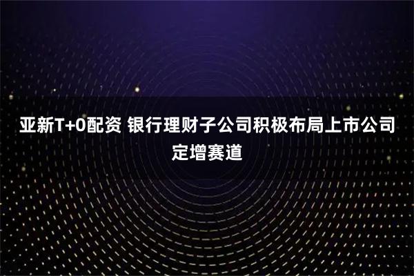 亚新T+0配资 银行理财子公司积极布局上市公司定增赛道