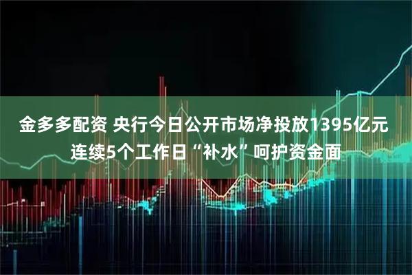金多多配资 央行今日公开市场净投放1395亿元 连续5个工作日“补水”呵护资金面