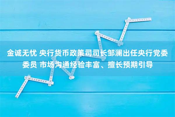 金诚无忧 央行货币政策司司长邹澜出任央行党委委员 市场沟通经验丰富、擅长预期引导