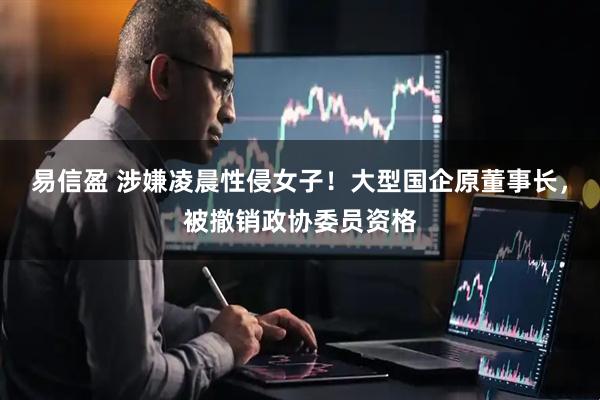 易信盈 涉嫌凌晨性侵女子！大型国企原董事长，被撤销政协委员资格