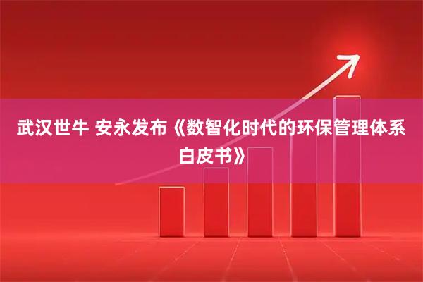 武汉世牛 安永发布《数智化时代的环保管理体系白皮书》