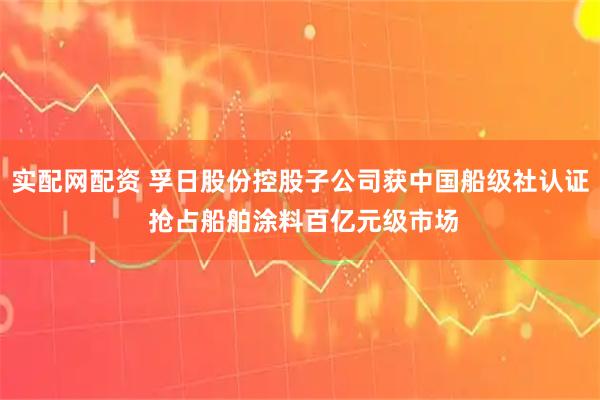实配网配资 孚日股份控股子公司获中国船级社认证 抢占船舶涂料百亿元级市场