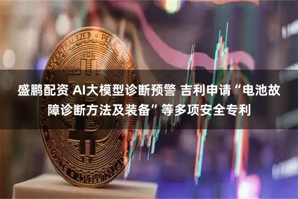 盛鹏配资 AI大模型诊断预警 吉利申请“电池故障诊断方法及装备”等多项安全专利