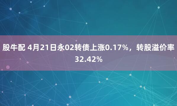 股牛配 4月21日永02转债上涨0.17%，转股溢价率32.42%