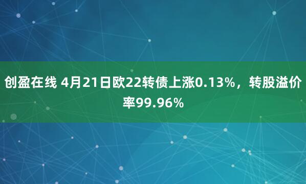 创盈在线 4月21日欧22转债上涨0.13%，转股溢价率99.96%