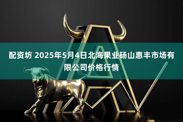 配资坊 2025年5月4日北海果业砀山惠丰市场有限公司价格行情
