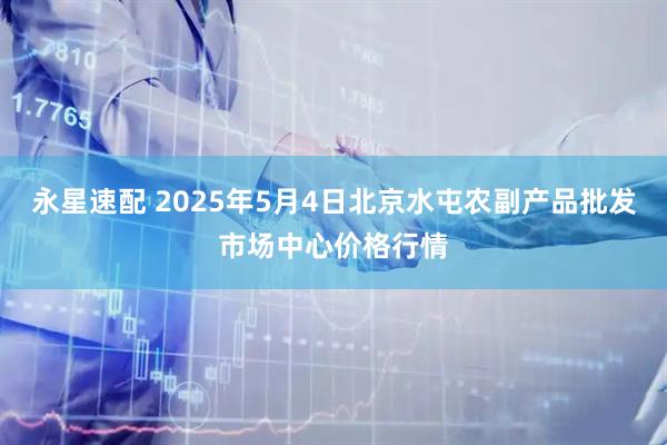 永星速配 2025年5月4日北京水屯农副产品批发市场中心价格行情
