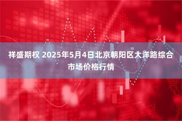 祥盛期权 2025年5月4日北京朝阳区大洋路综合市场价格行情
