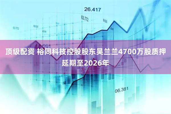 顶级配资 裕同科技控股股东吴兰兰4700万股质押延期至2026年