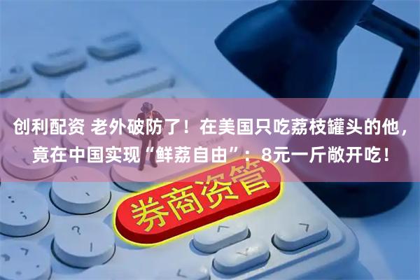 创利配资 老外破防了！在美国只吃荔枝罐头的他，竟在中国实现“鲜荔自由”：8元一斤敞开吃！