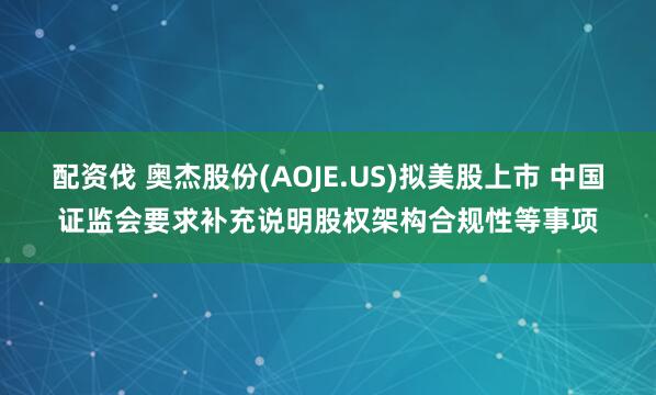 配资伐 奥杰股份(AOJE.US)拟美股上市 中国证监会要求补充说明股权架构合规性等事项