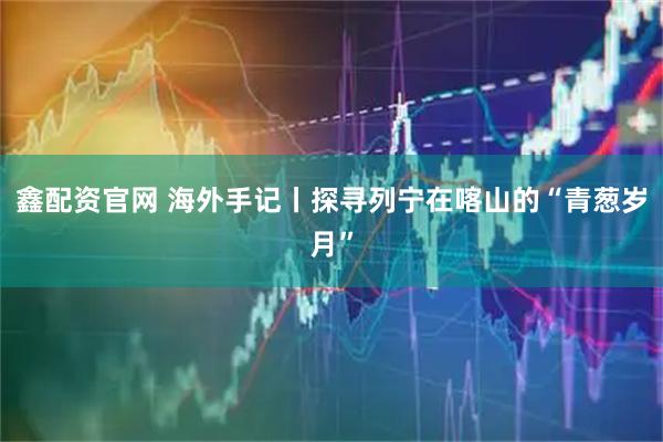 鑫配资官网 海外手记丨探寻列宁在喀山的“青葱岁月”