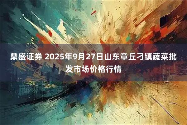 鼎盛证券 2025年9月27日山东章丘刁镇蔬菜批发市场价格行情