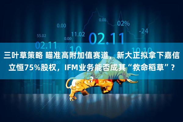 三叶草策略 瞄准高附加值赛道，新大正拟拿下嘉信立恒75%股权，IFM业务能否成其“救命稻草”？