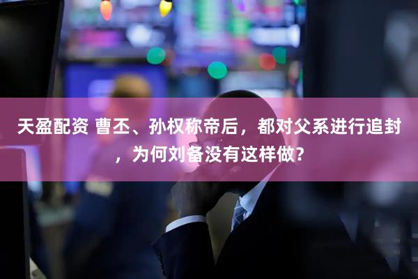 天盈配资 曹丕、孙权称帝后，都对父系进行追封，为何刘备没有这样做？