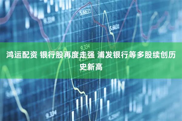 鸿运配资 银行股再度走强 浦发银行等多股续创历史新高