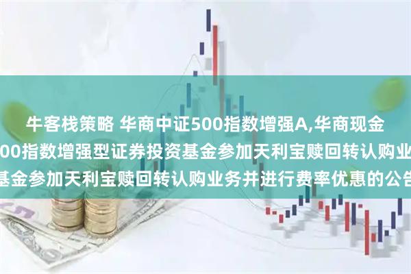 牛客栈策略 华商中证500指数增强A,华商现金增利A: 关于华商中证500指数增强型证券投资基金参加天利宝赎回转认购业务并进行费率优惠的公告