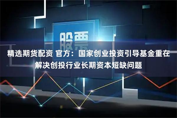 精选期货配资 官方：国家创业投资引导基金重在解决创投行业长期资本短缺问题