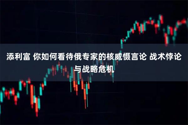 添利富 你如何看待俄专家的核威慑言论 战术悖论与战略危机