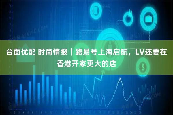 台面优配 时尚情报｜路易号上海启航，LV还要在香港开家更大的店