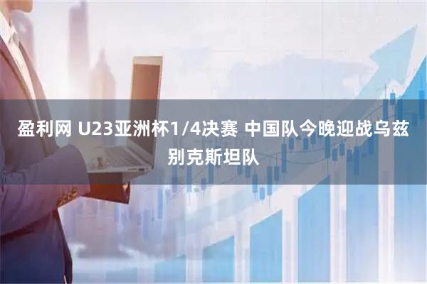 盈利网 U23亚洲杯1/4决赛 中国队今晚迎战乌兹别克斯坦队
