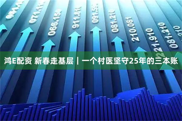 鸿E配资 新春走基层｜一个村医坚守25年的三本账