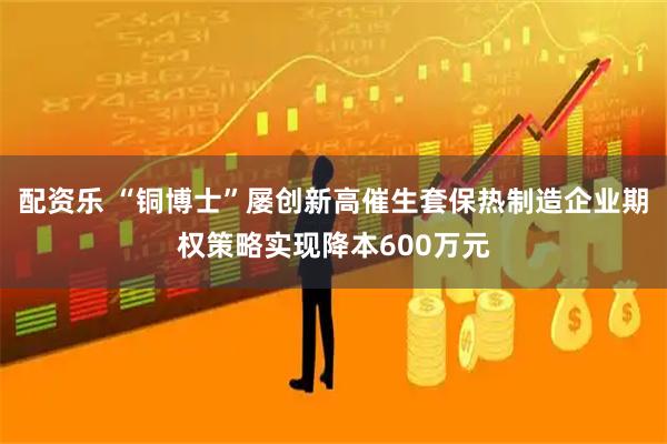 配资乐 “铜博士”屡创新高催生套保热制造企业期权策略实现降本600万元