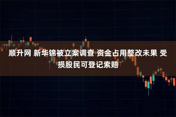顺升网 新华锦被立案调查 资金占用整改未果 受损股民可登记索赔