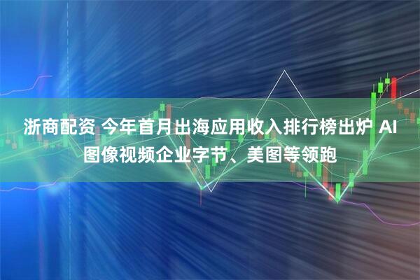 浙商配资 今年首月出海应用收入排行榜出炉 AI图像视频企业字节、美图等领跑