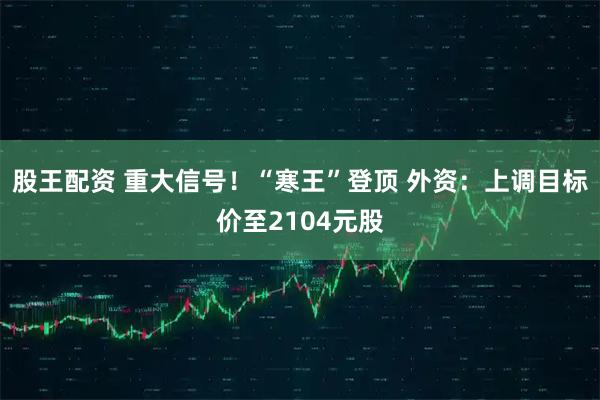 股王配资 重大信号！“寒王”登顶 外资：上调目标价至2104元股