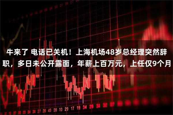 牛来了 电话已关机！上海机场48岁总经理突然辞职，多日未公开露面，年薪上百万元，上任仅9个月