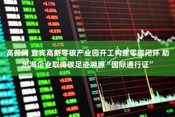 高开网 宜宾高新零碳产业园开工构建零碳闭环 助出海企业取得碳足迹溯源“国际通行证”