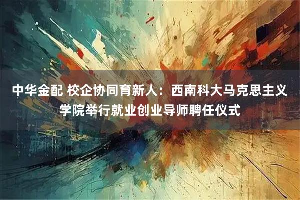 中华金配 校企协同育新人：西南科大马克思主义学院举行就业创业导师聘任仪式