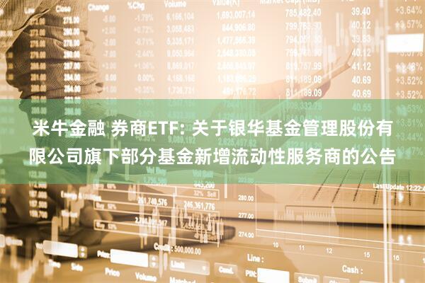 米牛金融 券商ETF: 关于银华基金管理股份有限公司旗下部分基金新增流动性服务商的公告