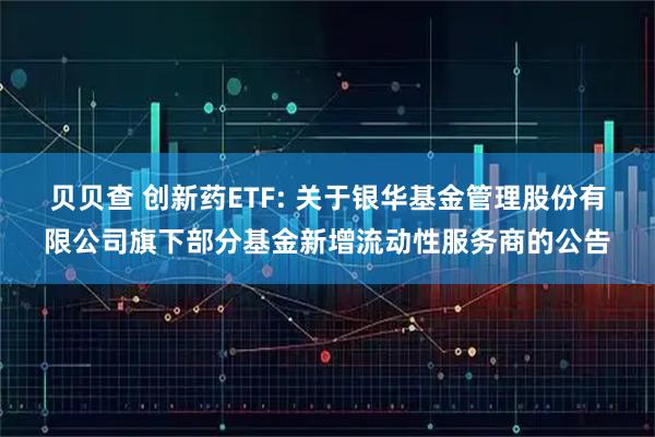 贝贝查 创新药ETF: 关于银华基金管理股份有限公司旗下部分基金新增流动性服务商的公告
