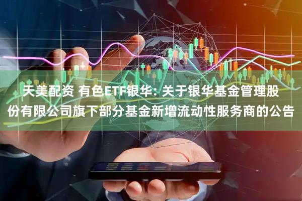 天美配资 有色ETF银华: 关于银华基金管理股份有限公司旗下部分基金新增流动性服务商的公告