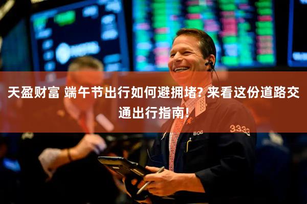天盈财富 端午节出行如何避拥堵? 来看这份道路交通出行指南!