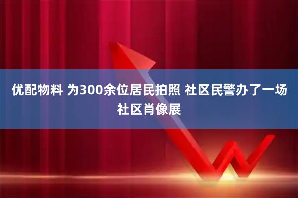 优配物料 为300余位居民拍照 社区民警办了一场社区肖像展